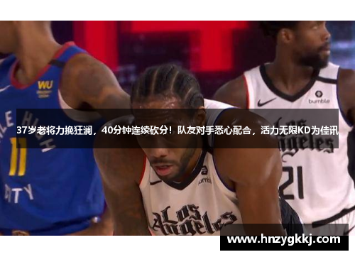 37岁老将力挽狂澜，40分钟连续砍分！队友对手悉心配合，活力无限KD为佳讯